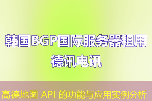 高德地圖 API 的功能與應(yīng)用實例分析